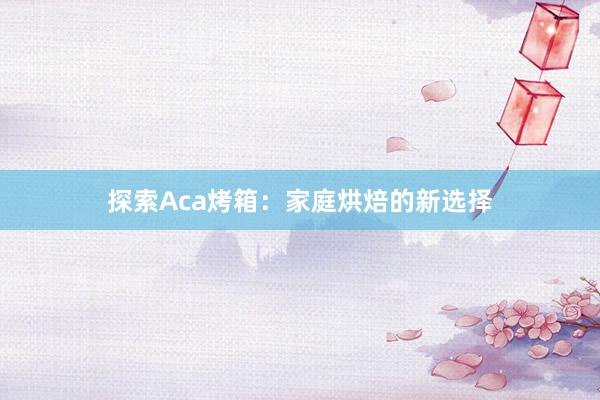 探索Aca烤箱：家庭烘焙的新选择